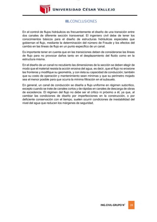 lOMoAR cPSD|16328015
III.CONCLUSIONES
En el control de flujos hidráulicos es frecuentemente el diseño de una transición entre
dos canales de diferente sección transversal. El ingeniero civil debe de tener los
conocimientos básicos para el diseño de estructuras hidráulicas especiales que
gobiernan el flujo, mediante la determinación del número de Fraude y los efectos del
cambio en las líneas de flujo en un punto específico de un canal.
Es importante tener en cuenta que en las transiciones deben de considerarse las líneas
de flujo para no provocar daños tanto en el desplazamiento del fluido como en la
estructura misma.
En el diseño de un canal no recubierto las dimensiones de la sección se deben elegir de
modo que el material resista la acción erosiva del agua, es decir, que el flujo no erosione
las fronteras y modifique su geometría, y con ésta su capacidad de conducción; también
que su costo de operación y mantenimiento sean mínimas y que su perímetro mojado
sea el menor posible para que ocurra la mínima filtración en el subsuelo.
En general, un canal de conducción se diseña a flujo uniforme en régimen subcrítico,
excepto cuando se trate de canales cortos y de rápidas en canales de descarga de obras
de excedencia. El régimen del flujo no debe ser el crítico ni próximo a él, ya que, al
cambiar las condiciones de diseño por imperfecciones en la construcción, o por
deficiente conservación con el tiempo, suelen ocurrir condiciones de inestabilidad del
nivel del agua que reducen los márgenes de seguridad.
ING.CIVIL-GRUPO N˚ 28
 