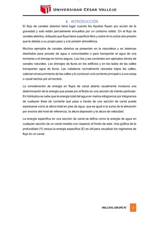 lOMoAR cPSD|16328015
I. INTRODUCCIÓN
El flujo de canales abiertos tiene lugar cuando los líquidos fluyen por acción de la
gravedad y solo están parcialmente envueltos por un contorno sólido. En el flujo de
canales abiertos, el líquido que fluye tiene superficie libre y sobre él no actúa otra presión
que la debida a su propio peso y a la presión atmosférica.
Muchos ejemplos de canales abiertos se presentan en la naturaleza y en sistemas
diseñados para proveer de agua a comunidades o para transportar el agua de una
tormenta o el drenaje en forma segura. Los ríos y las corrientes son ejemplos obvios de
canales naturales. Los drenajes de lluvia en los edificios y en los lados de las calles
transportan agua de lluvia. Las coladeras normalmente ubicadas bajos las calles,
colectan el escurrimiento de las calles y lo conducen a la corriente principal o a una zanja
o canal hechos por el hombre.
La consideración de energía en flujos de canal abierto usualmente involucra una
determinación de la energía que posee por el fluido en una sección de interés particular.
En hidráulica se sabe que la energía total del agua en metros-kilogramos por kilogramos
de cualquier línea de corriente que pasa a través de una sección de canal puede
expresarse como la altura total en pies de agua, que es igual a la suma de la elevación
por encima del nivel de referencia, la altura depresión y la altura de velocidad.
La energía específica en una sección de canal se define como la energía de agua en
cualquier sección de un canal medido con respecto al fondo de este. Una gráfica de la
profundidad (Y) versus la energía especifica (E) es útil para visualizar los regímenes de
flujo en un canal.
ING.CIVIL-GRUPO N˚ 3
 