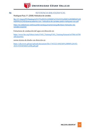 lOMoAR cPSD|16328015
IV. REFERENCIA BIBLIOGRAFICAS
Rodríguez Ruiz, P. (2008) Hidráulica de canales.
file:///C:/Users/PC/Desktop/UCV/7%20CICLO/DISE%C3%91O%20DE%20OBRAS%20
HIDRAULICAS/downacademia.com_hidraulica-de-canales-pedro-rodriguez-ruiz.pdf
https://es.slideshare.net/brayanfernandoguzmantomanguillo/diseo-hidraulico-de-
canales-exponer
Estructuras de conducción del agua con dirección en:
https://www.fao.org/fishery/static/FAO_Training/FAO_Training/General/x6708s/x6708
s08.htm#45a
norma técnica de diseño con dirección en:
https://cdn.www.gob.pe/uploads/document/file/1743222/ANEXO%20RM%20192-
2018-VIVIENDA%20B.pdf.pdf
ING.CIVIL-GRUPO N˚ 29
 
