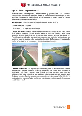 lOMoAR cPSD|16328015
Tipo de Canales Según la Sección:
Semicirculares, rectangulares, trapezoidales y parabólicas. Las secciones
semicirculares y parabólicas se suelen utilizar en canales abiertos de hormigón en masa
o armado prefabricado, mientras que las rectangulares y trapezoidales en canales
abiertos de cualquier tipo de material.
Rectangulares. Se utilizan tanto en canales abiertos como cerrados.
Clasificación de canales:
Los canales por su origen se clasifican en:
Canales naturales: Vienen a ser todos los cursos de agua que hay de una forma natural
en el sistema terrestre, los que llegan a variar en magnitud, viniendo a ser desde
pequeños arroyos ubicados en las montañas, hasta grandes arroyos, ríos, lagos, etc.
También son consideradas como canales naturales las corrientes subterráneas, sus
secciones transversales de estos canales tienden a ser de formas muy irregulares los
cuales varían durante su transcurso, a lo mismo que su alineación.
Canales artificiales: Son aquellos que se construyeron, se desarrollaron a base del
esfuerzo del hombre, viniendo a ser de provecho, los cuales son: Canales de
navegación, de riego, cunetas para drenaje agrícola, canales para centrales
hidroeléctricas, para control de inundaciones, alcantarillado pluvial, canales para
desborde, cunetas al contorno de carreteras, cunetas para drenaje agrícola. Este tipo de
canales tienden a ser diseñados con formas geométricas regulares, construidos conuna
sección transversal.
ING.CIVIL-GRUPO N˚ 5
 