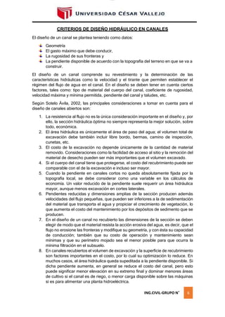 lOMoAR cPSD|16328015
CRITERIOS DE DISEÑO HIDRÁULICO EN CANALES
El diseño de un canal se plantea teniendo como datos:
Geometría
El gasto máximo que debe conducir,
La rugosidad de sus fronteras y
La pendiente disponible de acuerdo con la topografía del terreno en que se va a
construir.
El diseño de un canal comprende su revestimiento y la determinación de las
características hidráulicas como la velocidad y el tirante que permiten establecer el
régimen del flujo de agua en el canal. En el diseño se deben tener en cuenta ciertos
factores, tales como: tipo de material del cuerpo del canal, coeficiente de rugosidad,
velocidad máxima y mínima permitida, pendiente del canal y taludes, etc.
Según Sotelo Ávila, 2002, las principales consideraciones a tomar en cuenta para el
diseño de canales abiertos son:
1. La resistencia al flujo no es la única consideración importante en el diseño y, por
ello, la sección hidráulica óptima no siempre representa la mejor solución, sobre
todo, económica.
2. El área hidráulica es únicamente el área de paso del agua; el volumen total de
excavación debe también incluir libre bordo, bermas, camino de inspección,
cunetas, etc.
3. El costo de la excavación no depende únicamente de la cantidad de material
removido. Consideraciones como la facilidad de acceso al sitio y la remoción del
material de desecho pueden ser más importantes que el volumen excavado.
4. Si el cuerpo del canal tiene que protegerse, el costo del recubrimiento puede ser
comparable con el de la excavación e incluso ser mayor.
5. Cuando la pendiente en canales cortos no queda absolutamente fijada por la
topografía local, se debe considerar como una variable en los cálculos de
economía. Un valor reducido de la pendiente suele requerir un área hidráulica
mayor, aunque menos excavación en cortes laterales.
6. Pendientes reducidas y dimensiones amplias de la sección producen además
velocidades del flujo pequeñas, que pueden ser inferiores a la de sedimentación
del material que transporta el agua y propiciar el crecimiento de vegetación, lo
que aumenta el costo del mantenimiento por los depósitos de sedimento que se
producen.
7. En el diseño de un canal no recubierto las dimensiones de la sección se deben
elegir de modo que el material resista la acción erosiva del agua, es decir, que el
flujo no erosione las fronteras y modifique su geometría, y con ésta su capacidad
de conducción; también que su costo de operación y mantenimiento sean
mínimas y que su perímetro mojado sea el menor posible para que ocurra la
mínima filtración en el subsuelo.
8. En canales recubiertos el volumen de excavación y la superficie de recubrimiento
son factores importantes en el costo, por lo cual su optimización lo reduce. En
muchos casos, el área hidráulica queda supeditada a la pendiente disponible. Si
dicha pendiente aumenta, en general se reduce el costo del canal, pero esto
puede significar menor elevación en su extremo final y dominar menores áreas
de cultivo si el canal es de riego, o menor carga disponible sobre las máquinas
si es para alimentar una planta hidroeléctrica.
ING.CIVIL-GRUPO N˚ 6
 