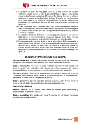 lOMoAR cPSD|16328015
9. En general, un canal de conducción se diseña a flujo uniforme en régimen
subcrítico, excepto cuando se trate de canales cortos y de rápidas en canales de
descarga de obras de excedencia. El régimen del flujo no debe ser el crítico ni
próximo a él, ya que, al cambiar las condiciones de diseño por imperfecciones
en la construcción, o por deficiente conservación con el tiempo, suelen ocurrir
condiciones de inestabilidad del nivel del agua que reducen los márgenes de
seguridad.
10. En los canales de fondo y paredes fijas, con o sin recubrimiento de superficie
dura, se debe limitar la velocidad media máxima del flujo para evitar el desgaste
y la erosión continua del cuerpo del canal por efecto de la turbulencia, abrasión
y eventual cavitación.
11. La elección del ancho o del tirante en canales pequeños carece de importancia,
toda vez que la eficiencia hidráulica se ve poco afectada dentro de un intervalo
razonable de la proporción ancho/tirante. Ésta suele ser del orden de 2.
12. En canales grandes conviene limitar el tirante a un máximo de 3 m para evitar el
costo excesivo en la construcción de terraplenes altos en las márgenes, que sean
seguros bajo la presión del agua, así como minimizar el peligro de falla de los
mismos. Cuando el corte es en roca o en otros materiales firmes, no existe gran
peligro en utilizar tirantes mayores. La proporción ancho/tirante puede llegara ser
igual a 8.
SECCIONES TRANSVERSALES MÁS USADAS:
Sección trapezoidal: Son usados en canales de tierra, ya que cuentan con pendientes
apropiadas para la estabilización, también son usados en canales revestidos.
Sección rectangular: Por tener sus lados verticales, son mayormente usados para
construir canales con materiales más estables, como los acueductos de madera,
canales trabajados en excavaciones en roca, también para canales revestidos.
Sección triangular: Son usados generalmente para cunetas revestidas, como se
observa en las alcantarillas de las carreteras, por su finalidad de trazo también se usan
en canales de tierra, pero de una pequeña magnitud.
Sección parabólica: Se suele usar para canales revestidos, estas formas tienden a
tomar la mayoría de los canales naturales, canales antiguos de tierra.
SECCIONE CERRADAS
Sección circular: Es la sección más usada en canales para alcantarillas y
alcantarillados, de diferentes tamaños.
Sección parabólica: Son usadas con mayor frecuencia en estructuras hidráulicas
importantes y para alcantarillas.
ING.CIVIL-GRUPO N˚ 7
 