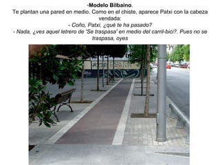 Modelo Bilbaíno . Te plantan una pared en medio. Como en el chiste, aparece Patxi con la cabeza vendada: - Coño, Patxi, ¿qué te ha pasado? - Nada, ¿ves aquel letrero de 'Se traspasa' en medio del carril-bici?. Pues no se traspasa, oyes 