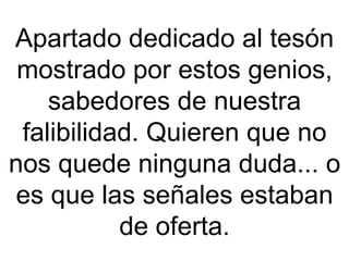 Apartado dedicado al tesón mostrado por estos genios, sabedores de nuestra falibilidad. Quieren que no nos quede ninguna duda... o es que las señales estaban de oferta. 