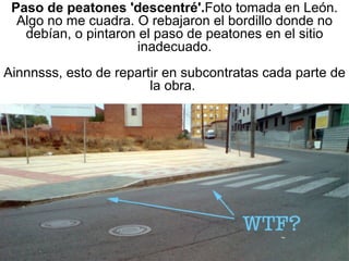 Paso de peatones 'descentré'. Foto tomada en León. Algo no me cuadra. O rebajaron el bordillo donde no debían, o pintaron el paso de peatones en el sitio inadecuado. Ainnnsss, esto de repartir en subcontratas cada parte de la obra.  