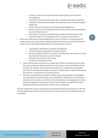 10
91 3814942
Calle Medea, 4, (Madrid)
www.eadic.com
info@eadic.com
Escuela de Formación Técnica para Ingenieros y Arquitectos
o Canarias: Puertos de Canarias: http://www.gobcan.es/citv/puer-
tos/index.jsp
o Cantabria: Puertos de Cantabria: http://www.puertosdecantabria.es
o Cataluña: Ports de la Generalitat de Catalunya: http://www.portsgene-
ralitat.org/
o Galicia: Portos de Galicia: http://www.portosdegalicia.es
o Murcia: Puertos de la Región de Murcia: http://www.carm.es/op/puer-
tos/inicioPuertos.html
o País Vasco: Puertos de Euskadi http://www.euskadi.net/portuak/
o Valencia: Dirección General de Puertos, Costas y Aeropuertos
 Dirección General de Sostenibilidad de la Costa y el Mar: en la mayoría de los
proyectos de obras portuarias interesa disponer de ciertos tipos de información
sobre el litoral que están disponibles en esta Dirección General:
o Topografías, batimetrías, estudios de geofísica
o Caracterización ambiental de zonas de litoral
o Dominio Público Marítimo Terrestre, Servidumbres de tránsito y zonas
de protección (según la Ley de Costas)
o Estudios de evolución de la costa
o Estudios de dinámica litoral
 Centro de Estudios de Puertos y Costas del CEDEX: información sobre estu-
dios y proyectos de obras portuarias y marítimas en general. Realización de
ensayos en modelo físico de obras portuarias. En ocasiones es requerido
este tipo de estudios en la fase de proyecto, sobre todo en obras importantes
que afectan a los puertos de interés general.
 Instituto Hidrográfico de la Marina (IHM): realiza levantamientos hidrográfi-
cos y estudios de relieve de las zonas marítimas, observación sistemática y
estudio de las mareas y corrientes, de la temperatura y propagación acústica
y electromagnética en las aguas, de la meteorología y en general de todos
aquellos fenómenos físicos que afectan a la navegación.
De este organismo, para la realización de proyectos de obras portuarias son de inte-
rés principalmente el anuario de mareas y las cartas náuticas permanentemente ac-
tualizadas.
 