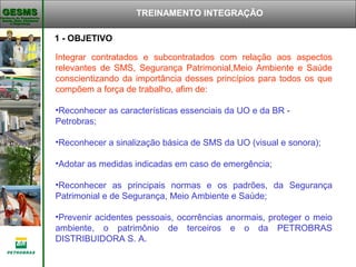 Gerência de Engenharia,Gerência de Engenharia,
Saúde, Meio AmbienteSaúde, Meio Ambiente
e Segurançae Segurança
GESMSGESMS TREINAMENTO INTEGRAÇÃO
Integrar contratados e subcontratados com relação aos aspectos
relevantes de SMS, Segurança Patrimonial,Meio Ambiente e Saúde
conscientizando da importância desses princípios para todos os que
compõem a força de trabalho, afim de:
•Reconhecer as características essenciais da UO e da BR -
Petrobras;
•Reconhecer a sinalização básica de SMS da UO (visual e sonora);
•Adotar as medidas indicadas em caso de emergência;
•Reconhecer as principais normas e os padrões, da Segurança
Patrimonial e de Segurança, Meio Ambiente e Saúde;
•Prevenir acidentes pessoais, ocorrências anormais, proteger o meio
ambiente, o patrimônio de terceiros e o da PETROBRAS
DISTRIBUIDORA S. A.
1 - OBJETIVO
 
