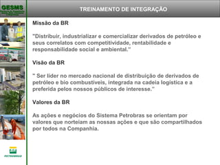 Gerência de Engenharia,Gerência de Engenharia,
Saúde, Meio AmbienteSaúde, Meio Ambiente
e Segurançae Segurança
GESMSGESMS TREINAMENTO DE INTEGRAÇÃO
Missão da BR
"Distribuir, industrializar e comercializar derivados de petróleo e
seus correlatos com competitividade, rentabilidade e
responsabilidade social e ambiental.”
Visão da BR
" Ser líder no mercado nacional de distribuição de derivados de
petróleo e bio combustíveis, integrada na cadeia logística e a
preferida pelos nossos públicos de interesse.”
Valores da BR
As ações e negócios do Sistema Petrobras se orientam por
valores que norteiam as nossas ações e que são compartilhados
por todos na Companhia.
                                                                   
 