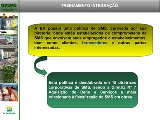 Gerência de Engenharia,Gerência de Engenharia,
Saúde, Meio AmbienteSaúde, Meio Ambiente
e Segurançae Segurança
GESMSGESMS TREINAMENTO INTEGRAÇÃO
A BR possui uma política de SMS, aprovada por sua
diretoria, onde estão estabelecidos os compromissos de
SMS que envolvem seus empregados e estabelecimentos,
bem como clientes, fornecedores e outras partes
interessadas.
Esta política é desdobrada em 15 diretrizes
corporativas de SMS, sendo a Diretriz Nº 7
Aquisição de Bens e Serviços a mais
relacionada à fiscalização de SMS em obras.
 