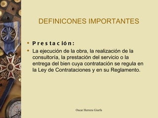 DEFINICONES IMPORTANTES Prestación: La ejecución de la obra, la realización de la consultoría, la prestación del servicio o la entrega del bien cuya contratación se regula en la Ley de Contrataciones y en su Reglamento. 