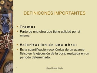 DEFINICONES IMPORTANTES Tramo: Parte de una obra que tiene utilidad por sí misma. Valorización de una obra: Es la cuantificación económica de un avance físico en la ejecución de la obra, realizada en un período determinado. . 