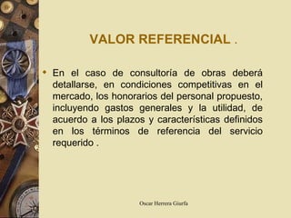 VALOR REFERENCIAL   . En el caso de consultoría de obras deberá detallarse, en condiciones competitivas en el mercado, los honorarios del personal propuesto, incluyendo gastos generales y la utilidad, de acuerdo a los plazos y características definidos en los términos de referencia del servicio  requerido   .   