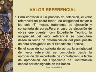 VALOR REFERENCIAL   . Para convocar a un proceso de selección, el valor referencial no podrá tener una antigüedad mayor a los seis (6) meses, tratándose de ejecución y consultoría de obras.Para el caso de ejecución de obras que cuenten con Expediente Técnico, la antigüedad del valor referencial se computará desde la fecha de determinación del presupuesto de obra consignada en el Expediente Técnico. En el caso de consultoría de obras, la antigüedad del valor referencial se computará desde la aprobación del expediente de contratación.La fecha de aprobación del Expediente de Contratación deberá ser consignada  en las Bases.   .   
