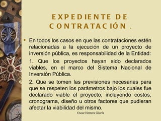 EXPEDIENTE DE CONTRATACIÓN   . En todos los casos en que las contrataciones estén relacionadas a la ejecución de un proyecto de inversión pública, es responsabilidad de la Entidad: 1. Que los proyectos hayan sido declarados viables, en el marco del Sistema Nacional de Inversión Pública. 2. Que se tomen las previsiones necesarias para que se respeten los parámetros bajo los cuales fue declarado viable el proyecto, incluyendo costos, cronograma, diseño u otros factores que pudieran afectar la viabilidad del mismo. 