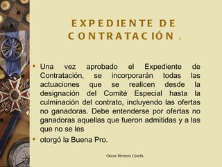 EXPEDIENTE DE CONTRATACIÓN   . Una vez aprobado el Expediente de Contratación, se incorporarán todas las actuaciones que se realicen desde la designación del Comité Especial hasta la culminación del contrato, incluyendo las ofertas no ganadoras. Debe entenderse por ofertas no ganadoras aquellas que fueron admitidas y a las que no se les otorgó la Buena Pro.   