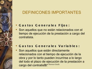 DEFINICONES IMPORTANTES Gastos Generales Fijos: Son aquellos que no están relacionados con el tiempo de ejecución de la prestación a cargo del contratista. Gastos Generales Variables: Son aquellos que están directamente relacionados con el tiempo de ejecución de la obra y por lo tanto pueden incurrirse a lo largo del todo el plazo de ejecución de la prestación a cargo del contratista. 