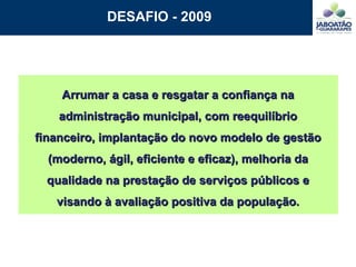 DESAFIO - 2009 Arrumar a casa e resgatar a confiança na administração municipal, com reequilíbrio financeiro, implantação do novo modelo de gestão (moderno, ágil, eficiente e eficaz), melhoria da qualidade na prestação de serviços públicos e visando à avaliação positiva da população. 