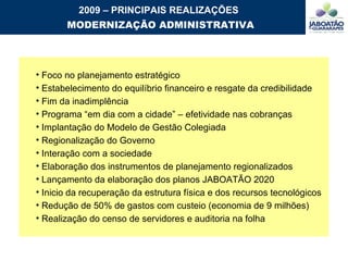 2009 – PRINCIPAIS REALIZAÇÕES MODERNIZAÇÃO ADMINISTRATIVA Foco no planejamento estratégico Estabelecimento do equilíbrio financeiro e resgate da credibilidade Fim da inadimplência Programa “em dia com a cidade” – efetividade nas cobranças Implantação do Modelo de Gestão Colegiada Regionalização do Governo Interação com a sociedade  Elaboração dos instrumentos de planejamento regionalizados Lançamento da elaboração dos planos JABOATÃO 2020 Inicio da recuperação da estrutura física e dos recursos tecnológicos  Redução de 50% de gastos com custeio (economia de 9 milhões) Realização do censo de servidores e auditoria na folha 