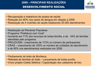 Realização de Plenárias Populares Programa “Prefeitura com Você” Aumento em 71% dos recursos do bolsa família, e de  44% de famílias  atendidas pelo programa PROJOVEM - crescimento de 173% no número de participantes CRAS – crescimento de 100% no número de unidades de atendimento  e de 95% nos atendimentos realizados em 2008 Recuperação e reabertura de postos de saúde Redução em 80% nos casos de dengue em relação a 2008 Realização de 4 mutirões de saúde totalizando 20.000 atendimentos 2009 – PRINCIPAIS REALIZAÇÕES DESENVOLVIMENTO SOCIAL Fechamento do lixão da Muribeca.  Retirada de famílias do lixão – Lançamento de bolsa auxílio Início projeto Coleta Seletiva / Capacitação dos catadores de lixo. 