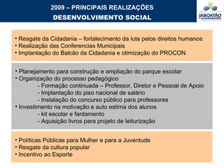 2009 – PRINCIPAIS REALIZAÇÕES DESENVOLVIMENTO SOCIAL Planejamento para construção e ampliação do parque escolar Organização do processo pedagógico  - Formação continuada – Professor, Diretor e Pessoal de Apoio - Implantação do piso nacional de salário - Instalação do concurso público para professores Investimento na motivação e auto estima dos alunos  - kit escolar e fardamento - Aquisição livros para projeto de leiturização Resgate da Cidadania – fortalecimento da luta pelos direitos humanos Realização das Conferencias Municipais Implantação do Balcão da Cidadania e otimização do PROCON Políticas Públicas para Mulher e para a Juventude Resgate da cultura popular Incentivo ao Esporte 