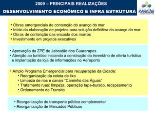Reorganização do transporte público complementar Reorganização de Mercados Públicos Obras emergenciais de contenção do avanço do mar Início da elaboração de projetos para solução definitiva do avanço do mar Obras de contenção das encosta dos morros Investimento em projetos executivos  2009 – PRINCIPAIS REALIZAÇÕES DESENVOLVIMENTO ECONÔMICO E INFRA ESTRUTURA Amplo Programa Emergencial para recuperação da Cidade: Reorganização da coleta de lixo Limpeza de rios e canais “Caminho das Águas”  Tratamento ruas: limpeza, operação tapa-buraco, recapeamento Ordenamento do Transito  Aprovação da ZPE de Jaboatão dos Guararapes Atenção ao turístico iniciando a construção do inventário de oferta turística  e implantação da loja de informações no Aeroporto 
