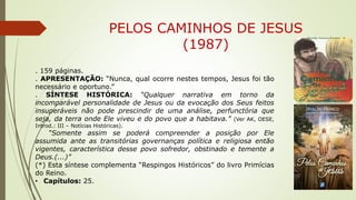 PELOS CAMINHOS DE JESUS
(1987)
. 159 páginas.
. APRESENTAÇÃO: “Nunca, qual ocorre nestes tempos, Jesus foi tão
necessário e oportuno.”
. SÍNTESE HISTÓRICA: “Qualquer narrativa em torno da
incomparável personalidade de Jesus ou da evocação dos Seus feitos
insuperáveis não pode prescindir de uma análise, perfunctória que
seja, da terra onde Ele viveu e do povo que a habitava.” (Ver AK, OESE,
Introd.: III – Notícias Históricas).
“Somente assim se poderá compreender a posição por Ele
assumida ante as transitórias governanças política e religiosa então
vigentes, característica desse povo sofredor, obstinado e temente a
Deus.(...)”
(*) Esta síntese complementa “Respingos Históricos” do livro Primícias
do Reino.
• Capítulos: 25.
 