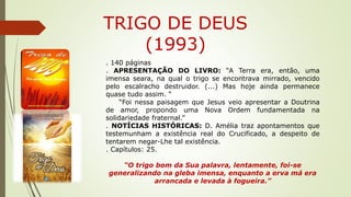 TRIGO DE DEUS
(1993)
. 140 páginas
. APRESENTAÇÃO DO LIVRO: “A Terra era, então, uma
imensa seara, na qual o trigo se encontrava mirrado, vencido
pelo escalracho destruidor. (...) Mas hoje ainda permanece
quase tudo assim. “
“Foi nessa paisagem que Jesus veio apresentar a Doutrina
de amor, propondo uma Nova Ordem fundamentada na
solidariedade fraternal.”
. NOTÍCIAS HISTÓRICAS: D. Amélia traz apontamentos que
testemunham a existência real do Crucificado, a despeito de
tentarem negar-Lhe tal existência.
. Capítulos: 25.
“O trigo bom da Sua palavra, lentamente, foi-se
generalizando na gleba imensa, enquanto a erva má era
arrancada e levada à fogueira.”
 