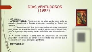 DIAS VENTUROSOS
(1997)
. 157 páginas.
. APRESENTAÇÃO: “Iniciavam-se os dias venturosos após os
grandes dissabores e longas amarguras carpidos ao longo dos
séculos.”
(...) “Jesus levantou Sua voz e deu início aos dias venturosos
que jamais se acabarão abrindo espaço para o amor desprezado,
para a esperança esquecida, para a felicidade não mais sonhada.”
# A autora escreve a obra com os propósitos de consolar,
despertar sentimentos de amor e de bondade nos leitores que a
honrarem com a sua atenção e gentileza.
. CAPÍTULOS: 25
 