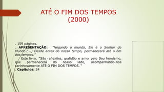 ATÉ O FIM DOS TEMPOS
(2000)
. 159 páginas.
. APRESENTAÇÃO: “Negando o mundo, Ele é o Senhor do
Mundo.(...) Desde antes do nosso tempo, permanecerá até o fim
dos tempos.”
Este livro: “São reflexões, gratidão e amor pelo Seu heroísmo,
que permanecerá do nosso lado, acompanhando-nos
carinhosamente ATÉ O FIM DOS TEMPOS. “
. Capítulos: 24
 