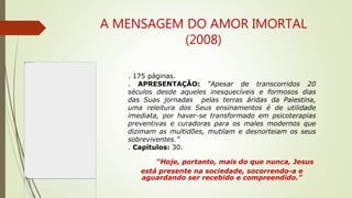 A MENSAGEM DO AMOR IMORTAL
(2008)
. 175 páginas.
. APRESENTAÇÃO: “Apesar de transcorridos 20
séculos desde aqueles inesquecíveis e formosos dias
das Suas jornadas pelas terras áridas da Palestina,
uma releitura dos Seus ensinamentos é de utilidade
imediata, por haver-se transformado em psicoterapias
preventivas e curadoras para os males modernos que
dizimam as multidões, mutilam e desnorteiam os seus
sobreviventes.”
. Capítulos: 30.
“Hoje, portanto, mais do que nunca, Jesus
está presente na sociedade, socorrendo-a e
aguardando ser recebido e compreendido.”
 