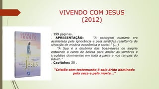 VIVENDO COM JESUS
(2012)
. 199 páginas.
. APRESENTAÇÃO: “A paisagem humana era
assinalada pela ignorância e pela sordidez resultante da
situação de miséria econômica e social.” (...)
“A Sua é a doutrina das boas-novas de alegria
entoando o canto de beleza para anular as sombras e
tragédias dominantes em toda a parte e nos tempos do
futuro.”
. Capítulos: 30 .
“Cristão sem testemunho é solo árido dominado
pela seca e pela morte...”
 