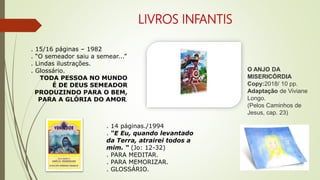 LIVROS INFANTIS
. 15/16 páginas – 1982
. “O semeador saiu a semear...”
. Lindas ilustrações.
. Glossário.
TODA PESSOA NO MUNDO
É DE DEUS SEMEADOR
PRODUZINDO PARA O BEM,
PARA A GLÓRIA DO AMOR.
. 14 páginas./1994
. “E Eu, quando levantado
da Terra, atrairei todos a
mim. “ (Jo: 12-32)
. PARA MEDITAR.
. PARA MEMORIZAR.
. GLOSSÁRIO.
O ANJO DA
MISERICÓRDIA
Copy:2018/ 10 pp.
Adaptação de Viviane
Longo.
(Pelos Caminhos de
Jesus, cap. 23)
 