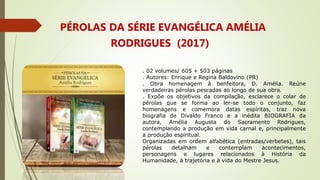 PÉROLAS DA SÉRIE EVANGÉLICA AMÉLIA
RODRIGUES (2017)
. 02 volumes/ 605 + 503 páginas
. Autores: Enrique e Regina Baldovino (PR)
. Obra homenagem à benfeitora, D. Amélia. Reúne
verdadeiras pérolas pescadas ao longo de sua obra.
. Expõe os objetivos da compilação, esclarece o colar de
pérolas que se forma ao ler-se todo o conjunto, faz
homenagens e comemora datas espíritas, traz nova
biografia de Divaldo Franco e a inédita BIOGRAFIA da
autora, Amélia Augusta do Sacramento Rodrigues,
contemplando a produção em vida carnal e, principalmente
a produção espiritual.
Organizadas em ordem alfabética (entradas/verbetes), tais
pérolas detalham e contemplam acontecimentos,
personagens e lugares relacionados à História da
Humanidade, à trajetória e à vida do Mestre Jesus.
 