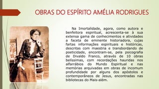 OBRAS DO ESPÍRITO AMÉLIA RODRIGUES
Na Imortalidade, agora, como autora e
benfeitora espiritual, acrescenta-se à sua
extensa gama de conhecimentos e atividades
a faceta de eminente historiadora, cujas
fartas informações espirituais e históricas,
descritas com maestria e transbordando de
poeticidade, encontram-se, pela psicografia
de Divaldo Franco, através de 10 obras
belíssimas, com recordações hauridas nos
alfarrábios do Mundo Espiritual e nas
memórias arquivadas em obras de incomum
profundidade por alguns dos apóstolos e
contemporâneos de Jesus, encontradas nas
bibliotecas do Mais-além.
 