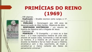 PRIMÍCIAS DO REINO
(1969)
. 198 páginas.
. Explicação – Divaldo escreve como surgiu o 1º.
Livro da série
. PRÓLOGO – Homenagem aos 100 anos de
desencarnação de Allan Kardec. Objetivos da obra.
. RESPINGOS HISTÓRICOS – um resumo da
história da Palestina até a chegada de Jesus.
. Capítulos: 20
. POSFÁCIO – “O Evangelho – a nova ou a boa
nova – é a mais expressiva história de uma vida,
através de outras vidas, iluminando a vida de todos
os homens. É a história de um Homem que se
levanta na História e faz-se maior do que a História,
dividindo-a com o Seu nascimento, de modo a
constituir-se o marco rutilante dos fastos do
pensamento universal.”
 