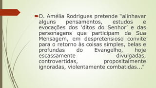 D. Amélia Rodrigues pretende “alinhavar
alguns pensamentos, estudos e
evocações dos ‘ditos do Senhor’ e das
personagens que participam da Sua
Mensagem, em despretensioso convite
para o retorno às coisas simples, belas e
profundas do Evangelho, hoje
escassamente divulgadas,
controvertidas, propositalmente
ignoradas, violentamente combatidas...”
 