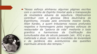  “Nosso esforço alinhavou algumas páginas escritas
com o carinho de Espírito Imortal após a transposição
da reveladora aduana da sepultura. Objetivamos
contribuir com a gloriosa Obra doutrinária do
Espiritismo, iniciada pelo eminente mestre lionês,
Allan Kardec, a quem tributamos nossos profundos
respeitos e homenagens pelos ingentes esforços de
restaurador da “palavra de vida” mediante o todo
granítico e harmonioso da Codificação dos
tumultuados dias do século passado (séc. XIX) e que,
inalterada e atual, resiste às investidas da leviandade
e da jactância dos aventureiros das questões
espirituais através dos tempos.”
 