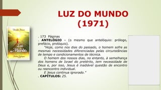 LUZ DO MUNDO
(1971)
. 173 Páginas
. ANTELÓGIO – (o mesmo que antelóquio: prólogo,
prefácio, prolóquio).
“Hoje, como nos dias do passado, o homem sofre as
mesmas necessidades diferenciadas pelas circunstâncias
de tempo e condicionamentos de técnica.
O homem dos nossos dias, no entanto, à semelhança
dos homens de Israel do pretérito, tem necessidade de
Deus e, por isso, Jesus é inadiável questão de encontro
ou reencontro individual.
E Jesus continua ignorado.”
. CAPÍTULOS: 25.
 