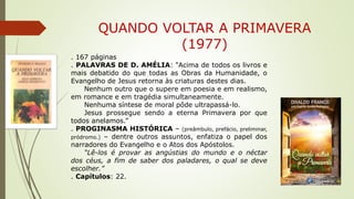 QUANDO VOLTAR A PRIMAVERA
(1977)
. 167 páginas
. PALAVRAS DE D. AMÉLIA: “Acima de todos os livros e
mais debatido do que todas as Obras da Humanidade, o
Evangelho de Jesus retorna às criaturas destes dias.
Nenhum outro que o supere em poesia e em realismo,
em romance e em tragédia simultaneamente.
Nenhuma síntese de moral pôde ultrapassá-lo.
Jesus prossegue sendo a eterna Primavera por que
todos anelamos.”
. PROGINASMA HISTÓRICA – (preâmbulo, prefácio, preliminar,
pródromo.) – dentre outros assuntos, enfatiza o papel dos
narradores do Evangelho e o Atos dos Apóstolos.
“Lê-los é provar as angústias do mundo e o néctar
dos céus, a fim de saber dos paladares, o qual se deve
escolher.”
. Capítulos: 22.
 