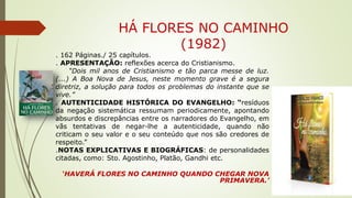 HÁ FLORES NO CAMINHO
(1982)
. 162 Páginas./ 25 capítulos.
. APRESENTAÇÃO: reflexões acerca do Cristianismo.
“Dois mil anos de Cristianismo e tão parca messe de luz.
(...) A Boa Nova de Jesus, neste momento grave é a segura
diretriz, a solução para todos os problemas do instante que se
vive.”
. AUTENTICIDADE HISTÓRICA DO EVANGELHO: “resíduos
da negação sistemática ressumam periodicamente, apontando
absurdos e discrepâncias entre os narradores do Evangelho, em
vãs tentativas de negar-lhe a autenticidade, quando não
criticam o seu valor e o seu conteúdo que nos são credores de
respeito.”
.NOTAS EXPLICATIVAS E BIOGRÁFICAS: de personalidades
citadas, como: Sto. Agostinho, Platão, Gandhi etc.
‘HAVERÁ FLORES NO CAMINHO QUANDO CHEGAR NOVA
PRIMAVERA.’
 