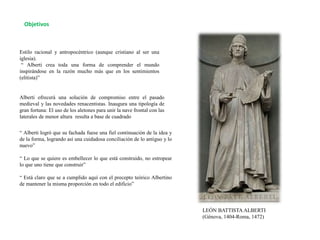 Objetivos
Estilo racional y antropocéntrico (aunque cristiano al ser una
iglesia).
“ Alberti crea toda una forma de comprender el mundo
inspirándose en la razón mucho más que en los sentimientos
(elitista)”
Alberti ofrecerá una solución de compromiso entre el pasado
medieval y las novedades renacentistas. Inaugura una tipología de
gran fortuna: El uso de los aletones para unir la nave frontal con las
laterales de menor altura resulta a base de cuadrado
“ Alberti logró que su fachada fuese una fiel continuación de la idea y
de la forma, logrando así una cuidadosa conciliación de lo antiguo y lo
nuevo”
“ Lo que se quiere es embellecer lo que está construido, no estropear
lo que uno tiene que construir”
“ Está claro que se a cumplido aquí con el precepto teórico Albertino
de mantener la misma proporción en todo el edificio”
LEÓN BATTISTA ALBERTI
(Génova, 1404-Roma, 1472)
 