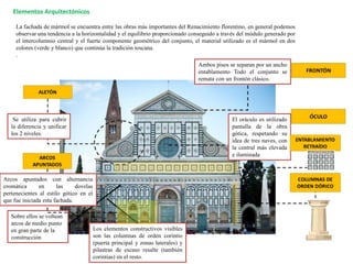 Elementos Arquitectónicos
La fachada de mármol se encuentra entre las obras más importantes del Renacimiento florentino, en general podemos
observar una tendencia a la horizontalidad y el equilibrio proporcionado conseguido a través del módulo generado por
el intercolumnio central y el fuerte componente geométrico del conjunto, el material utilizado es el mármol en dos
colores (verde y blanco) que continúa la tradición toscana.
.
Ambos pisos se separan por un ancho
entablamento Todo el conjunto se
remata con un frontón clásico.
El oráculo es utilizado
pantalla de la obra
gótica, respetando su
idea de tres naves, con
la central más elevada
e iluminada
Los elementos constructivos visibles
son las columnas de orden corintio
(puerta principal y zonas laterales) y
pilastras de escaso resalte (también
corintias) en el resto.
Sobre ellos se voltean
arcos de medio punto
en gran parte de la
construcción
Arcos apuntados con alternancia
cromática en las dovelas
pertenecientes al estilo gótico en el
que fue iniciada esta fachada.
Se utiliza para cubrir
la diferencia y unificar
los 2 niveles.
 