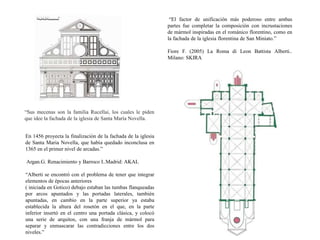 “Sus mecenas son la familia Rucellai, los cuales le piden
que idee la fachada de la iglesia de Santa María Novella.
En 1456 proyecta la finalización de la fachada de la iglesia
de Santa Maria Novella, que había quedado inconclusa en
1365 en el primer nivel de arcadas.”
Argan.G. Renacimiento y Barroco I..Madrid: AKAL
“Alberti se encontró con el problema de tener que integrar
elementos de épocas anteriores
( iniciada en Gotico) debajo estaban las tumbas flanqueadas
por arcos apuntados y las portadas laterales, también
apuntadas, en cambio en la parte superior ya estaba
establecida la altura del rosetón en el que, en la parte
inferior insertó en el centro una portada clásica, y colocó
una serie de arquitos, con una franja de mármol para
separar y enmascarar las contradicciones entre los dos
niveles.”
“El factor de unificación más poderoso entre ambas
partes fue completar la composición con incrustaciones
de mármol inspiradas en el románico florentino, como en
la fachada de la iglesia florentina de San Miniato.”
Fiore F. (2005) La Roma di Leon Battista Alberti..
Milano: SKIRA
 