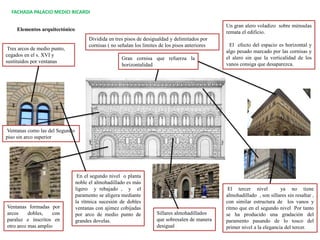 Dividida en tres pisos de desigualdad y delimitados por
cornisas ( no señalan los limites de los pisos anteriores
FACHADA PALACIO MEDICI RICARDI
Tres arcos de medio punto,
cegados en el s. XVI y
sustituidos por ventanas
Ventanas formadas por
arcos dobles, con
paraluz e inscritos en
otro arco mas amplio
Sillares almohadillados
que sobresalen de manera
desigual
Gran cornisa que refuerza la
horizontalidad
En el segundo nivel o planta
noble el almohadillado es más
ligero y rebajado , y el
paramento se aligera mediante
la rítmica sucesión de dobles
ventanas con ajimez cobijadas
por arco de medio punto de
grandes dovelas.
El tercer nivel ya no tiene
almohadillado , son sillares sin resaltar ,
con similar estructura de los vanos y
ritmo que en el segundo nivel Por tanto
se ha producido una gradación del
paramento pasando de lo tosco del
primer nivel a la elegancia del tercer.
Un gran alero voladizo sobre ménsulas
remata el edificio.
El efecto del espacio es horizontal y
algo pesado marcado por las cornisas y
el alero sin que la verticalidad de los
vanos consiga que desaparezca.
Elementos arquitectónico
Ventanas como las del Segundo
piso sin arco superior
 