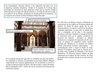 Las contundentes columnas dóricas y los soportales del patio con sus
respectivas entradas asimétricas, situada en la esquina de la planta baja
proceden del prototipo de patio palaciego creado por su maestro Filippo
Brunelleschi en el siglo XV. Desde entonces y a lo largo de más de un siglo,
los palacios de las familias florentinas de elevada posición se diseñaron, en
su mayoría, de acuerdo al estilo del Palacio Medici Riccardi.
En 1450, Piero de Medici encargó a Michelozzo la
construcción de una capilla en la primera planta del
edificio. El diseño de dicha capilla fue de una
simetría perfecta. Su interior se divide en dos planos
cuadrados adyacentes, un gran hall, un ábside muy
alto y rectangular con el altar y dos pequeñas
sacristías a cada lado. También se encargó de diseñar
el sofisticado suelo de la capilla, recubiertos de
mosaicos de mármol , divididos en diseños
geométricos y compuesto de materiales de alto valor
como el granito. El magnífico techo, también
diseñado por Michelozzo, se recubrió con madera
tallada policromada bastante sobrecargada. La
ornamentación corrió a cargo de Pagno di Lapo,
llamado Il Portigiani, quien pasó la mayoría de su
juventud como ayudante de Donatello y del mismo
Michelozzo. En Florencia decoró trabajos de gran
importancia en la Iglesia de San Lorenzo, así como
las puertas de la sacristía situada en la zona norte del
Duomo.En la segunda década del siglo XVI se remodeló una parte del palacio.
Los soportales se cerraron convirtiéndose en una logia cubierta y Miguel
Ángel diseñó dos ventanas suplementarias. En ese período se colocó en
el patio la famosa estatua de Orfeo, obra del escultor y pintor florentino
Baccio Bandinelli (1493 - 1560), uno de los escultores más famosos del
manierismo italiano.
Pisos superior a ventanas
Espacio cuadrado con arcos de
medio punto muy esbeltos
Friso con medallones y esgrafiados
 