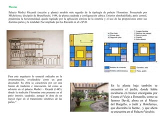 Palacio Medici Riccardi (sección y planta) modelo más seguido de la tipología de palacio Florentino. Proyectado por
MIchelozzo, discípulo de Brunelleschi, 1444, de planta cuadrada y configuración cúbica. Exterior almohadillado, patio central,
predomina la horizontalidad, queda regulado por la aplicación estricta de la simetría y el uso de las proporciones entre sus
distintas partes y la totalidad. Fue ampliado por los Riccardi en el s.XVII.
Para este arquitecto lo esencial radicaba en la
ornamentación, revelándose como un gran
decorador. Su obra se caracteriza por ser una
fusión de tradición e innovación, tal como se
advierte en el palacio Medici – Ricardi (1445),
donde la tradición Florentina esta presente en el
patio interior, cuadrado, aunque lo dota de un
mayor rigor en el tratamiento simétrico de las
partes.”
Plantas
En la planta baja también se
encuentra el jardín, donde había
esculturas en bronce encargadas por
Cosme el Viejo a Donatello, como su
famoso David, ahora en el Museo
del Bargello, o Judit y Holofernes,
que decoraba la fuente, y que ahora
se encuentra en el Palazzo Vecchio.
 