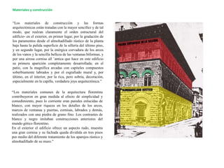 “Los materiales de construcción y las formas
arquitectónicas están tratadas con la mayor sencillez y de tal
modo, que realzan claramente el orden estructural del
edificio- en el exterior, en primer lugar, por la gradación de
los paramentos desde el almohadillado rústico de la planta
baja hasta la pulida superficie de la sillería del último piso,
y en segundo lugar, por la enérgica corvadura de los arcos
de los vanos y la sencilla belleza de las ventanas biformas, y
por una airosa cornisa all ¨antica que hace en este edificio
su primera aparición completamente desarrollada; en el
patio, con la magnífica arcadas con capiteles compuestos
soberbiamente labrados y por el esgrafiado mural y, por
último, en el interior, por la rica, pero sobria, decoración,
especialmente en la capilla, verdadera joya arquitectónica.”
“Los materiales comunes de la arquitectura florentina
contribuyeron en gran medida al efecto de simplicidad y
comedimiento, pues lo corriente eran paredes enlucidas de
blanco, con mayor riqueza en los detalles de los arcos,
marcos de ventanas y puertas, cornisas, labrados y demás,
realizados con una piedra de grano fino. Los contrastes de
blanco y negro imitaban construcciones anteriores del
mundo gótico florentino.
En el exterior el edificio ofrece un aspecto rudo, muestra
una gran cornisa y su fachada queda dividida en tres pisos
por medio del diferente tratamiento de los aparejos rústico y
almohadillado de su muro.”
Materiales y construcción
 