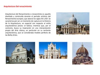 Arquitectura Del renacimiento
Arquitectura del Renacimiento o renacentista es aquella
diseñada y construida durante el período artístico del
Renacimiento europeo, que abarcó los siglos XV y XVI. Se
caracteriza por ser un momento de ruptura en la Historia
de la Arquitectura, en especial con respecto al estilo
arquitectónico previo: el Gótico; mientras que, por el
contrario, busca su inspiración en una interpretación
propia del Arte clásico, en particular en su vertiente
arquitectónica, que se consideraba modelo perfecto de
las Bellas Artes. 0
 