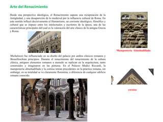 Desde una perspectiva ideológica, el Renacimiento supone una recuperación de la
Antigüedad, y una desaparición de lo medieval por la influencia cultural de Roma. En
este sentido influyó decisivamente el Humanismo, un corriente ideológico, filosófico y
cultural que se impuso entre los intelectuales y escritores de la época, una de las
características principales del cual es la valoración del arte clásico de la antigua Grecia
y Roma.
Michelozzo fue influenciado en su diseño del palacio por ambos clásicos romanos y
Brunelleschian principios. Durante el renacimiento del renacimiento de la cultura
clásica, antiguos elementos romanos a menudo se replican en la arquitectura, tanto
construidos y imaginaron en las pinturas. En el Palazzo Medici Riccardi, la
mampostería almohadillada y la cornisa tenían precedentes en la práctica romana, sin
embargo, en su totalidad se ve claramente florentina, a diferencia de cualquier edificio
romano conocido.
Arte del Renacimiento
Mampostería Almohadillada
cornisa
 