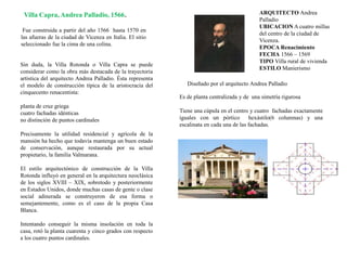 Villa Capra, Andrea Palladio, 1566.
Fue construida a partir del año 1566 hasta 1570 en
las afueras de la ciudad de Vicenza en Italia. El sitio
seleccionado fue la cima de una colina.
Diseñado por el arquitecto Andrea Palladio
Es de planta centralizada y de una simetría rigurosa
Tiene una cúpula en el centro y cuatro fachadas exactamente
iguales con un pórtico hexástilo(6 columnas) y una
escalinata en cada una de las fachadas.
Sin duda, la Villa Rotonda o Villa Capra se puede
considerar como la obra más destacada de la trayectoria
artística del arquitecto Andrea Palladio. Ésta representa
el modelo de construcción típica de la aristocracia del
cinquecento renacentista:
planta de cruz griega
cuatro fachadas idénticas
no distinción de puntos cardinales
Precisamente la utilidad residencial y agrícola de la
mansión ha hecho que todavía mantenga un buen estado
de conservación, aunque restaurada por su actual
propietario, la familia Valmarana.
El estilo arquitectónico de construcción de la Villa
Rotonda influyó en general en la arquitectura neoclásica
de los siglos XVIII – XIX, sobretodo y posteriormente
en Estados Unidos, donde muchas casas de gente o clase
social adinerada se construyeron de esa forma o
semejantemente, como es el caso de la propia Casa
Blanca.
Intentando conseguir la misma insolación en toda la
casa, rotó la planta cuarenta y cinco grados con respecto
a los cuatro puntos cardinales.
ARQUITECTO Andrea
Palladio
UBICACION A cuatro millas
del centro de la ciudad de
Vicenza.
EPOCA Renacimiento
FECHA 1566 – 1569
TIPO Villa rural de vivienda
ESTILO Manierismo
 